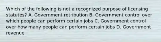 Which of the following is not a recognized purpose of licensing statutes? A. Government retribution B. Government control over which people can perform certain jobs C. Government control over how many people can perform certain jobs D. Government revenue