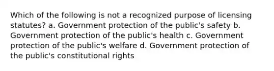 Which of the following is not a recognized purpose of licensing statutes? a. Government protection of the public's safety b. Government protection of the public's health c. Government protection of the public's welfare d. Government protection of the public's constitutional rights