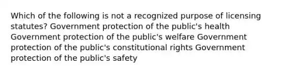 Which of the following is not a recognized purpose of licensing statutes? Government protection of the public's health Government protection of the public's welfare Government protection of the public's constitutional rights Government protection of the public's safety