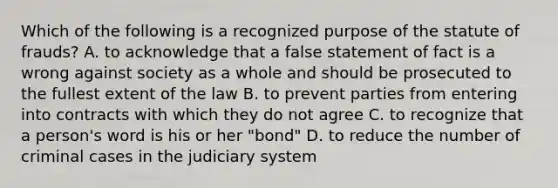 Which of the following is a recognized purpose of the statute of frauds? A. to acknowledge that a false statement of fact is a wrong against society as a whole and should be prosecuted to the fullest extent of the law B. to prevent parties from entering into contracts with which they do not agree C. to recognize that a person's word is his or her "bond" D. to reduce the number of criminal cases in the judiciary system