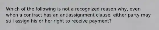 Which of the following is not a recognized reason why, even when a contract has an antiassignment clause, either party may still assign his or her right to receive payment?