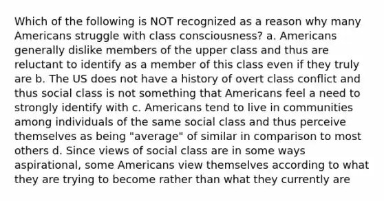 Which of the following is NOT recognized as a reason why many Americans struggle with class consciousness? a. Americans generally dislike members of the upper class and thus are reluctant to identify as a member of this class even if they truly are b. The US does not have a history of overt class conflict and thus social class is not something that Americans feel a need to strongly identify with c. Americans tend to live in communities among individuals of the same social class and thus perceive themselves as being "average" of similar in comparison to most others d. Since views of social class are in some ways aspirational, some Americans view themselves according to what they are trying to become rather than what they currently are