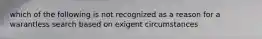 which of the following is not recognized as a reason for a warantless search based on exigent circumstances