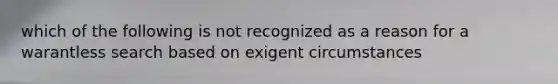 which of the following is not recognized as a reason for a warantless search based on exigent circumstances