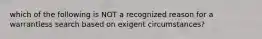 which of the following is NOT a recognized reason for a warrantless search based on exigent circumstances?