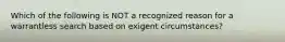 Which of the following is NOT a recognized reason for a warrantless search based on exigent circumstances?