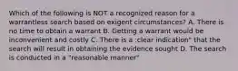 Which of the following is NOT a recognized reason for a warrantless search based on exigent circumstances? A. There is no time to obtain a warrant B. Getting a warrant would be inconvenient and costly C. There is a :clear indication" that the search will result in obtaining the evidence sought D. The search is conducted in a "reasonable manner"