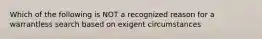 Which of the following is NOT a recognized reason for a warrantless search based on exigent circumstances