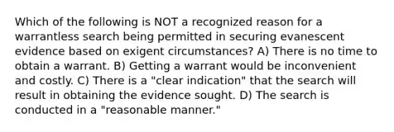 Which of the following is NOT a recognized reason for a warrantless search being permitted in securing evanescent evidence based on exigent circumstances? A) There is no time to obtain a warrant. B) Getting a warrant would be inconvenient and costly. C) There is a "clear indication" that the search will result in obtaining the evidence sought. D) The search is conducted in a "reasonable manner."