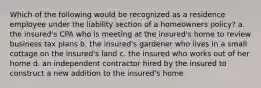 Which of the following would be recognized as a residence employee under the liability section of a homeowners policy? a. the insured's CPA who is meeting at the insured's home to review business tax plans b. the insured's gardener who lives in a small cottage on the insured's land c. the insured who works out of her home d. an independent contractor hired by the insured to construct a new addition to the insured's home