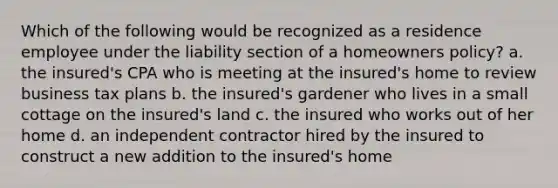 Which of the following would be recognized as a residence employee under the liability section of a homeowners policy? a. the insured's CPA who is meeting at the insured's home to review business tax plans b. the insured's gardener who lives in a small cottage on the insured's land c. the insured who works out of her home d. an independent contractor hired by the insured to construct a new addition to the insured's home