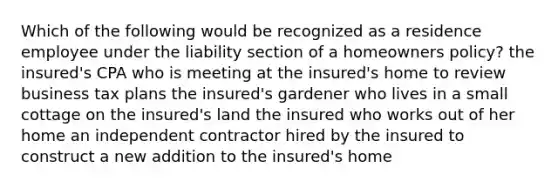 Which of the following would be recognized as a residence employee under the liability section of a homeowners policy? the insured's CPA who is meeting at the insured's home to review business tax plans the insured's gardener who lives in a small cottage on the insured's land the insured who works out of her home an independent contractor hired by the insured to construct a new addition to the insured's home