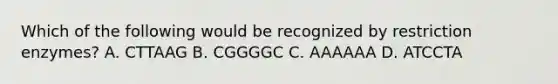 Which of the following would be recognized by restriction enzymes? A. CTTAAG B. CGGGGC C. AAAAAA D. ATCCTA