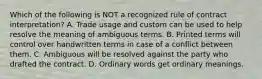 Which of the following is NOT a recognized rule of contract interpretation? A. Trade usage and custom can be used to help resolve the meaning of ambiguous terms. B. Printed terms will control over handwritten terms in case of a conflict between them. C. Ambiguous will be resolved against the party who drafted the contract. D. Ordinary words get ordinary meanings.