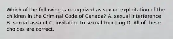 Which of the following is recognized as sexual exploitation of the children in the Criminal Code of Canada? A. sexual interference B. sexual assault C. invitation to sexual touching D. All of these choices are correct.