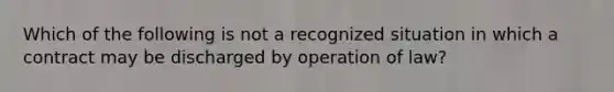 Which of the following is not a recognized situation in which a contract may be discharged by operation of law?