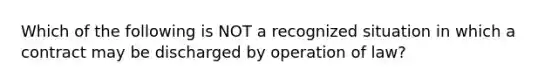 Which of the following is NOT a recognized situation in which a contract may be discharged by operation of law?