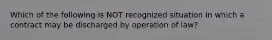 Which of the following is NOT recognized situation in which a contract may be discharged by operation of law?