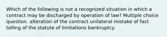 Which of the following is not a recognized situation in which a contract may be discharged by operation of law? Multiple choice question. alteration of the contract unilateral mistake of fact tolling of the statute of limitations bankruptcy