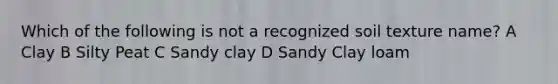 Which of the following is not a recognized soil texture name? A Clay B Silty Peat C Sandy clay D Sandy Clay loam