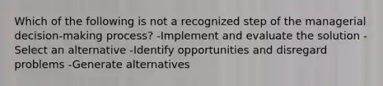 Which of the following is not a recognized step of the managerial decision-making process? -Implement and evaluate the solution -Select an alternative -Identify opportunities and disregard problems -Generate alternatives