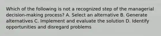 Which of the following is not a recognized step of the managerial decision-making process? A. Select an alternative B. Generate alternatives C. Implement and evaluate the solution D. Identify opportunities and disregard problems