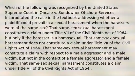 Which of the following was recognized by the United States Supreme Court in Oncale v. Sundowner Offshore Services, Incorporated the case in the textbook addressing whether a plaintiff could prevail in a sexual harassment when the harassers were of the same sex? That same-sex sexual harassment constitutes a claim under Title VII of the Civil Rights Act of 1964, but only if the harasser is a homosexual. That same-sex sexual harassment does not constitute a claim under Title VII of the Civil Rights Act of 1964. That same-sex sexual harassment may constitute a claim with respect to a male aggressor and a male victim, but not in the context of a female aggressor and a female victim. That same-sex sexual harassment constitutes a claim under Title VII of the Civil Rights Act of 1964..