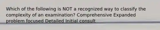 Which of the following is NOT a recognized way to classify the complexity of an examination? Comprehensive Expanded problem focused Detailed Initial consult