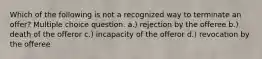 Which of the following is not a recognized way to terminate an offer? Multiple choice question. a.) rejection by the offeree b.) death of the offeror c.) incapacity of the offeror d.) revocation by the offeree