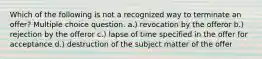 Which of the following is not a recognized way to terminate an offer? Multiple choice question. a.) revocation by the offeror b.) rejection by the offeror c.) lapse of time specified in the offer for acceptance d.) destruction of the subject matter of the offer