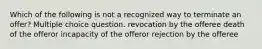 Which of the following is not a recognized way to terminate an offer? Multiple choice question. revocation by the offeree death of the offeror incapacity of the offeror rejection by the offeree