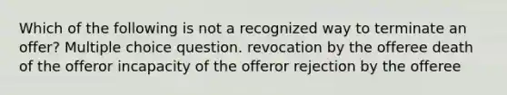 Which of the following is not a recognized way to terminate an offer? Multiple choice question. revocation by the offeree death of the offeror incapacity of the offeror rejection by the offeree