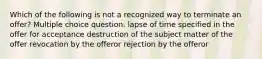 Which of the following is not a recognized way to terminate an offer? Multiple choice question. lapse of time specified in the offer for acceptance destruction of the subject matter of the offer revocation by the offeror rejection by the offeror