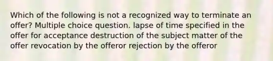 Which of the following is not a recognized way to terminate an offer? Multiple choice question. lapse of time specified in the offer for acceptance destruction of the subject matter of the offer revocation by the offeror rejection by the offeror