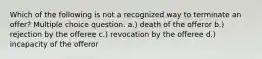 Which of the following is not a recognized way to terminate an offer? Multiple choice question. a.) death of the offeror b.) rejection by the offeree c.) revocation by the offeree d.) incapacity of the offeror