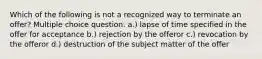 Which of the following is not a recognized way to terminate an offer? Multiple choice question. a.) lapse of time specified in the offer for acceptance b.) rejection by the offeror c.) revocation by the offeror d.) destruction of the subject matter of the offer