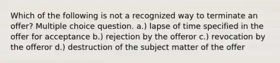 Which of the following is not a recognized way to terminate an offer? Multiple choice question. a.) lapse of time specified in the offer for acceptance b.) rejection by the offeror c.) revocation by the offeror d.) destruction of the subject matter of the offer