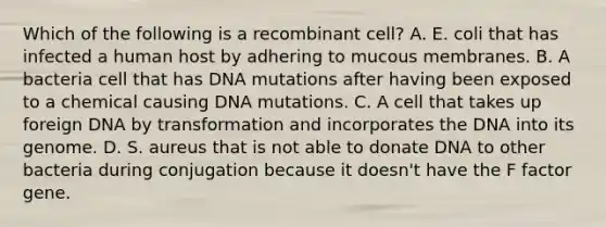 Which of the following is a recombinant cell? A. E. coli that has infected a human host by adhering to mucous membranes. B. A bacteria cell that has DNA mutations after having been exposed to a chemical causing DNA mutations. C. A cell that takes up foreign DNA by transformation and incorporates the DNA into its genome. D. S. aureus that is not able to donate DNA to other bacteria during conjugation because it doesn't have the F factor gene.