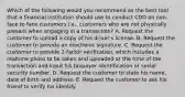 Which of the following would you recommend as the best tool that a financial institution should use to conduct CDD on non-face to face customers i.e., customers who are not physically present when engaging in a transaction? A. Request the customer to upload a copy of his driver's license. B. Request the customer to provide an electronic signature. C. Request the customer to provide 2-factor verification, which includes a realtime photo to be taken and uploaded at the time of the transaction and input his taxpayer identification or social security number. D. Request the customer to state his name, date of birth and address. E. Request the customer to ask his friend to verify his identify.