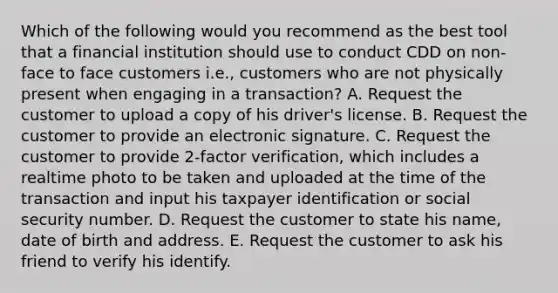 Which of the following would you recommend as the best tool that a financial institution should use to conduct CDD on non-face to face customers i.e., customers who are not physically present when engaging in a transaction? A. Request the customer to upload a copy of his driver's license. B. Request the customer to provide an electronic signature. C. Request the customer to provide 2-factor verification, which includes a realtime photo to be taken and uploaded at the time of the transaction and input his taxpayer identification or social security number. D. Request the customer to state his name, date of birth and address. E. Request the customer to ask his friend to verify his identify.