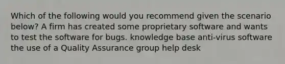 Which of the following would you recommend given the scenario below? A firm has created some proprietary software and wants to test the software for bugs. knowledge base anti-virus software the use of a Quality Assurance group help desk