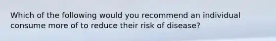 Which of the following would you recommend an individual consume more of to reduce their risk of disease?