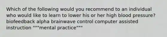 Which of the following would you recommend to an individual who would like to learn to lower his or her high blood pressure? biofeedback alpha brainwave control computer assisted instruction """mental practice"""