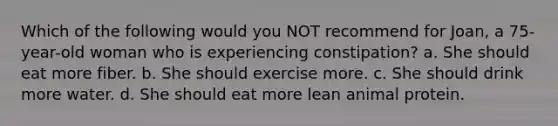 Which of the following would you NOT recommend for Joan, a 75-year-old woman who is experiencing constipation? a. She should eat more fiber. b. She should exercise more. c. She should drink more water. d. She should eat more lean animal protein.