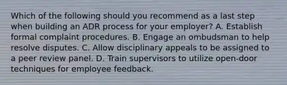 Which of the following should you recommend as a last step when building an ADR process for your employer? A. Establish formal complaint procedures. B. Engage an ombudsman to help resolve disputes. C. Allow disciplinary appeals to be assigned to a peer review panel. D. Train supervisors to utilize open-door techniques for employee feedback.