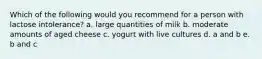 Which of the following would you recommend for a person with lactose intolerance? a. large quantities of milk b. moderate amounts of aged cheese c. yogurt with live cultures d. a and b e. b and c