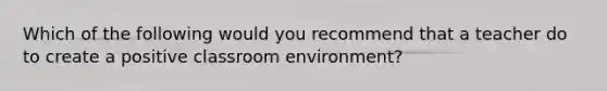 Which of the following would you recommend that a teacher do to create a positive classroom environment?