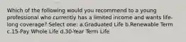 Which of the following would you recommend to a young professional who currently has a limited income and wants life-long coverage? Select one: a.Graduated Life b.Renewable Term c.15-Pay Whole Life d.30-Year Term Life