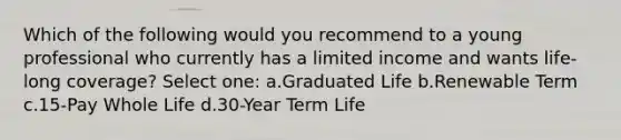 Which of the following would you recommend to a young professional who currently has a limited income and wants life-long coverage? Select one: a.Graduated Life b.Renewable Term c.15-Pay Whole Life d.30-Year Term Life