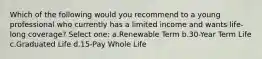 Which of the following would you recommend to a young professional who currently has a limited income and wants life-long coverage? Select one: a.Renewable Term b.30-Year Term Life c.Graduated Life d.15-Pay Whole Life